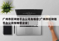 广州市区块链平台公司有哪些[广州市区块链平台公司有哪些企业]